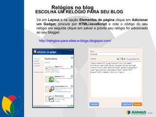 Relógios no blog ESCOLHA UM RELÓGIO PARA SEU BLOG Vá em  Layout  e na opção  Elementos de página  clique em  Adicionar um Gadget , procure por  HTML/JavaScript  e cole o código do seu relógio em seguida clique em salvar e pronto seu relógio foi adicionado ao seu blogger. http://relogios-para-sites-e-blogs.blogspot.com/ 