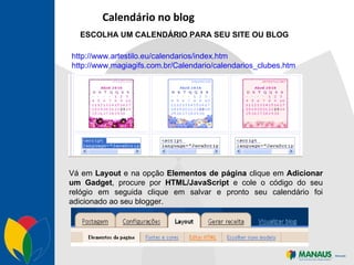 Calendário no blog ESCOLHA UM CALENDÁRIO PARA SEU SITE OU BLOG http://www.artestilo.eu/calendarios/index.htm http://www.magiagifs.com.br/Calendario/calendarios_clubes.htm Vá em  Layout  e na opção  Elementos de página  clique em  Adicionar um Gadget , procure por  HTML/JavaScript  e cole o código do seu relógio em seguida clique em salvar e pronto seu calendário foi adicionado ao seu blogger.  
