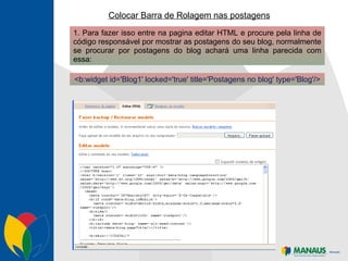 Colocar Barra de Rolagem nas postagens 1. Para fazer isso entre na pagina editar HTML e procure pela linha de código responsável por mostrar as postagens do seu blog, normalmente se procurar por postagens do blog achará uma linha parecida com essa: <b:widget id='Blog1' locked='true' title='Postagens no blog' type='Blog'/> 