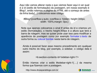 Aqui não vamos alterar nada o que viemos fazer aqui é ver qual é a id (estilo de formatação) da postagem, em nosso exemplo é Blog1, então rolamos a página do HTML até o começo de antes da linha body{...} colocamos esse código: #Blog1{overflow-y:auto; overflow-x: hidden; height:300px; width: 100%;margin: 0px;} Note que apenas colocamos o sinal # antes da id e criamos um estilo (formatação), o trecho height:300px é a altura que terá a barra de rolagem, mas se quiser pode usar isso para modificar a aparência da postagem como por exemplo  formatar o texto  de outra forma ou  colocar bordas  nesta barra de rolagem. Ainda é possível fazer esse mesmo procedimento em qualquer outro trecho do blog, por exemplo, a sidebar, o código dela é assim: <b:section-contents id='sidebar-right-1'> Então iríamos criar o estilo #sidebar-right-1{….} da mesma forma que fizemos com a postagem.  http://www.dicasparablogs.com.br 