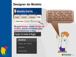 Designer do Modelo É um painel super avançado de edição de template permitindo alterar fonte, tamanhos, cores, fundo, menu e etc. Lá você vai ver alguns temas que são padrão e poderá personalizá-lo da forma que quiser. Na guia  Design , opção  Design do modelo , temos novidades para personalizarmos o blog.  