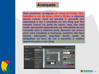 Avançado Aqui podemos configurar  as cores de fundo ,  tipo ,  tamanho e cor do texto ,  links  e  títulos  e algumas outras coisas. Você só precisa ir clicando nas alterações e ver o resultado no seu blog que fica sempre visível na parte de baixo, mas não seja muito apressado dependendo da velocidade da sua conexão com a internet pode demorar um pouco para você visualizar a mudança, portanto não faça muitas alterações seguidas senão pode se atrapalhar na hora de ver e escolher a melhor aparência para o seu blog. 