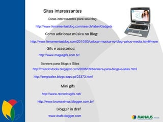 Sites interessantes http://www.ferramentasblog.com/search/label/Gadgets http://www.ferramentasblog.com/2010/03/colocar-musica-no-blog-yahoo-media.html#more Como adicionar música no Blog: Dicas interessantes para seu blog: http://www.magiagifs.com.br/ Gifs e acessórios: Banners para Blogs e Sites   http://mundovtools.blogspot.com/2008/09/banners-para-blogs-e-sites.html http://sergioalex.blogs.sapo.pt/23373.html http://www.reinodosgifs.net/ Mini gifs http://www.brumaximus.blogger.com.br/ www.draft.blogger.com Blogger in draf 