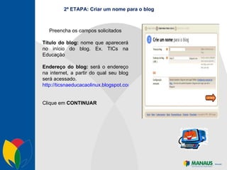 2ª ETAPA: Criar um nome para o blog Preencha os campos solicitados Título do blog:  nome que aparecerá no início do blog. Ex. TICs na Educação Endereço do blog:  será o endereço na internet, a partir do qual seu blog será acessado. http://ticsnaeducacaolinux.blogspot.com/ Clique em  CONTINUAR 