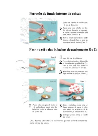 Forração de fundo interno da caixa:
2
3
Corte um círculo de tecido com
16 cm de diâmetro.
Passe cola com rolinho no fun-
do interno da caixa e complete
a lateral interna passando cola
com pincel chato n° 8.
Cole o círculo de tecido no fundo
interno alisando bem e cole as
sobras na lateral interna (Foto 8).
F o r r a ç ã o das bolachas de acabamento B e C:
Foto 9
com 16 cm de diâmetro.1
2Comrt eo rdooliisn hcoí,rcpualsos se cdoel a tseocbidreo
as bolachas de pepelão B e C e
vire o lado com cola sobre o
avesso dos círculos de tecido.
3Alise bem o tecido para que não
fique bolhas ou pregas (Foto 9).
M Passe cola com pincel chato n°
™ 18 na borda do outro lado das
bolachas e vire a sobra de teci-
do (Foto 10).
5
6
Foto 11
Com o rolinho, passe cola no
fundo externo da caixa e colo-
que sobre ele a bolacha B de
acabamento já forrada (Foto 11).
Coloque pesos sobre o fundo
até secar.
Obs.: Reserve a bolacha C de acabamento que será utilizada somente na
parte interna da tampa.
 