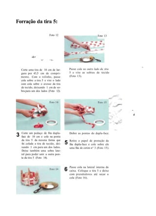 Forração da tira 5:
«£-•
*J"
Foto 12
^^N>
Foto 13
Corte uma tira de 10 cm de lar-
gura por 43,5 cm de compri-
mento. Com o rolinho, passe
cola sobre a tira 5 e vire o lado
com cola sobre o avesso da tira
de tecido, deixando 1 cm de so-
bra para um dos lados (Foto 12).
Passe cola no outro lado da tira
5 e vire as sobras de tecido
(Foto 13).
A f
3 Corte um pedaço de fita dupla-
face de 10 cm e cole na ponta
da tira 5 da mesma forma que
foi colada a tira de tecido, dei-
xando 1 cm para um dos lados.
Deixe também uma sobra late-
ral para poder unir a outra pon-
ta da tira 5 (Foto 14).
5
Dobre as pontas do dupla-face.
Retire o papel de proteção da
fita dupla-face e cole sobre ele
uma fita de cetim n° 3 (Foto 15).
6
Passe cola na lateral interna da
caixa. Coloque a tira 5 e deixe
com prendedores até secar a
cola (Foto 16).
-
à
 