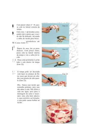 8
9
Com pincel chato n° 18, pas-
se cola na lateral externa da
tampa.
Cole a tira 1 (já forrada) come-
çando com a ponta que o teci-
do não foi dobrado, deixando
a sobra de tecido para baixo.
prendedores até
10- Ds eeciaxre (Fcootmo 2 1 ) .
11 Depois de seca, tire os pren-
dedores. Com pincel chato,
passe cola na lateral interna
da tampa e vire a sobra de te-
cido.
1 A Passe cola na bolacha C já for-
' ^ rada e cole dentro da tampa
(Foto 22).
I ^ A tampa pode ser decorada
• ^ com laços ou arranjos de flo-
res secas que devem ser cola-
dos com pistola de cola quen-
te (Foto 23).
Obs.: Nunca usar tecido que
contenha poliéster, pois este
não adere à cola. Não diluir a
cola em água, pois para a
montagem da caixa é neces-
sário uma cola bem adesiva
e, caso contrário, na f orração,
a cola pode causar bolhas no
tecido.
Foto 23
t j *
 