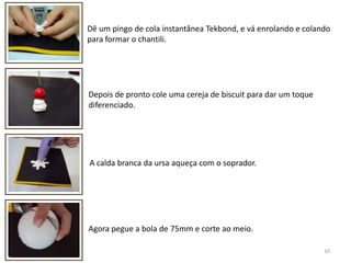 10Dê um pingo de cola instantânea Tekbond, e vá enrolando e colando para formar o chantili.Depois de pronto cole uma cereja de biscuit para dar um toque diferenciado.A calda branca da ursa aqueça com o soprador.Agora pegue a bola de 75mm e corte ao meio.