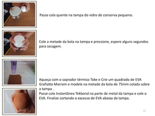 11Passe cola quente na tampa do vidro de conserva pequeno.Cole a metade da bola na tampa e pressione, espere alguns segundospara secagem.  Aqueça com o soprador térmico Toke e Crie um quadrado de EVA Grafiatto Marrom e modele na metade da bola de 75mm colada sobre a tampa . Passe cola Instantânea Tekbond na parte de metal da tampa e cole o EVA. Finalize cortando o excesso de EVA abaixo da tampa. 