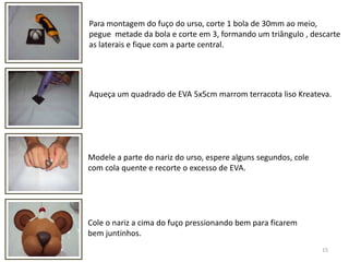 15Para montagem do fuço do urso, corte 1 bola de 30mm ao meio, pegue  metade da bola e corte em 3, formando um triângulo , descarte as laterais e fique com a parte central.  Aqueça um quadrado de EVA 5x5cm marrom terracota liso Kreateva. Modele a parte do nariz do urso, espere alguns segundos, cole com cola quente e recorte o excesso de EVA. Cole o nariz a cima do fuço pressionando bem para ficarem bem juntinhos.