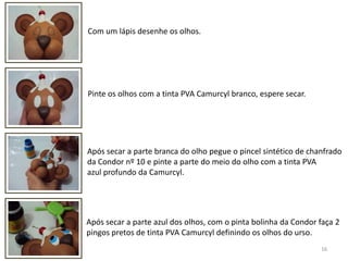 16Com um lápis desenhe os olhos. Pinte os olhos com a tinta PVA Camurcyl branco, espere secar.Após secar a parte branca do olho pegue o pincel sintético de chanfradoda Condor nº 10 e pinte a parte do meio do olho com a tinta PVAazul profundo da Camurcyl. Após secar a parte azul dos olhos, com o pinta bolinha da Condor faça 2pingos pretos de tinta PVA Camurcyl definindo os olhos do urso. 