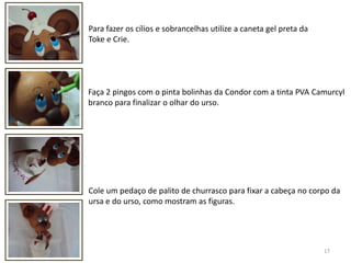 17Para fazer os cílios e sobrancelhas utilize a caneta gel preta da Toke e Crie.Faça 2 pingos com o pinta bolinhas da Condor com a tinta PVA Camurcylbranco para finalizar o olhar do urso.Cole um pedaço de palito de churrasco para fixar a cabeça no corpo da ursa e do urso, como mostram as figuras.