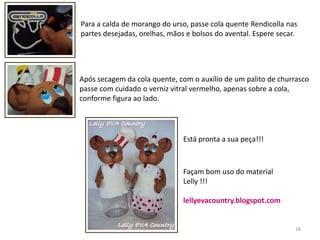 18Para a calda de morango do urso, passe cola quente Rendicolla nas partes desejadas, orelhas, mãos e bolsos do avental. Espere secar.Após secagem da cola quente, com o auxílio de um palito de churrasco passe com cuidado o verniz vitral vermelho, apenas sobre a cola, conforme figura ao lado.Está pronta a sua peça!!!Façam bom uso do materialLelly !!!lellyevacountry.blogspot.com