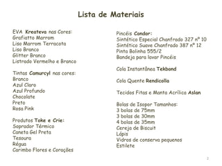 2Lista de MateriaisEVA  Kreatevanas Cores:Grafiatto Marrom Liso Marrom TerracotaLiso BrancoGlitter BrancoListrado Vermelho e BrancoTintasCamurcylnas cores:BrancoAzul ClaroAzul ProfundoChocolatePretoRosa PinkProdutos Toke e Crie:Soprador TérmicoCaneta Gel PretaTesouraRéguaCarimbo Flores e CoraçõesPincéis Condor:Sintético Especial Chanfrado 327 nº 10Sintético Suave Chanfrado 387 nº 12Pinta Bolinha 555/2Bandeja para lavar PincéisCola Instantânea TekbondCola Quente RendicollaTecidos Fitas e Manta Acrílica AslanBolas de Isopor Tamanhos:3 bolas de 75mm3 bolas de 30mm4 bolas de 35mmCereja de Biscuit LápisVidros de conserva pequenosEstilete