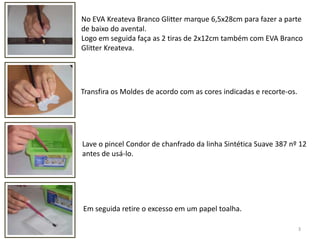 3No EVA Kreateva Branco Glitter marque 6,5x28cm para fazer a partede baixo do avental.Logo em seguida faça as 2 tiras de 2x12cm também com EVA Branco GlitterKreateva.Transfira os Moldes de acordo com as cores indicadas e recorte-os. Lave o pincel Condor de chanfrado da linha Sintética Suave 387 nº 12antes de usá-lo.Em seguida retire o excesso em um papel toalha. 