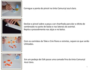 4Carregue a ponta do pincel na tinta Camurcyl azul claro.  Deslize o pincel sobre a peça a ser chanfrada para dar o efeito de sombreado na parte de baixo e nas laterais do avental. Repita o procedimento nas alças e no bolso.Com os carimbos da Toke e Crie flores e estrelas, separe os que serãoUtilizados.Em um pedaço de EVA passe uma camada fina da tinta CamurcylAzul claro.   