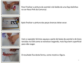 6Para Finalizar a pintura do avental e do boldo da ursa faça bolinhas na cor Rosa Pink da Camurcyl.Após finalizar a pintura das peças brancas deixe secar.Com o soprador térmico aqueça a parte de baixo do avental e de levestorcidas no EVA como se estivesse rasgando, mais faça bem superficial para não rasgar.O resultado fica desta forma, como mostra a figura.