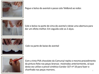 7Pegue o bolso do avental e passe cola TekBond ao redor. Cole o bolso na parte de cima do avental e deixe uma abertura para dar um efeito melhor. Em seguida cole as 2 alças.Cole na parte de baixo do aventalCom a tinta PVA chocolate da Camurcyl repita o mesmo procedimento da pintura feito nas peças brancas  mostradas anteriormente, só que desta vez utilize o pincel sintético Condor 327 nº 10 para fazer o chanfrado nas peças marrons.