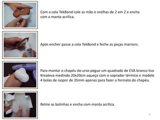 8Com a cola TekBond cole as mão e orelhas de 2 em 2 e encha com a manta acrílica. Após encher passe a cola TekBond e feche as peças marrons.Para montar o chapéu do urso pegue um quadrado de EVA branco liso Kreateva medindo 20x20cm aqueça com o soprador térmico e modele 4 bolas de isopor de 35mm apenas para fazer a formato do chapéu. Retire as bolinhas e encha com manta acrílica. 