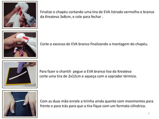 9Finalize o chapéu cortando uma tira de EVA listrado vermelho e branco da Kreateva 3x8cm, e cole para fechar . Corte o excesso de EVA branco finalizando a montagem do chapéu.Para fazer o chantili  pegue o EVA branco liso da Kreatevacorte uma tira de 2x12cm e aqueça com o soprador térmico.Com as duas mão enrole a tirinha ainda quente com movimentos parafrente e para trás para que a tira fique com um formato cilíndrico.