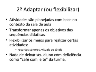 2º Adaptar (ou flexibilizar)
• Atividades são planejadas com base no
contexto da sala de aula
• Transformar apenas os objetivos das
sequências didáticas
• Flexibilizar os meios para realizar certas
atividades:
• recursos sonoros, visuais ou táteis
• Nada de deixar seu aluno com deficiência
como “café com leite” da turma.
 