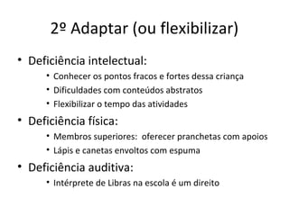 • Deficiência intelectual:
• Conhecer os pontos fracos e fortes dessa criança
• Dificuldades com conteúdos abstratos
• Flexibilizar o tempo das atividades
• Deficiência física:
• Membros superiores: oferecer pranchetas com apoios
• Lápis e canetas envoltos com espuma
• Deficiência auditiva:
• Intérprete de Libras na escola é um direito
2º Adaptar (ou flexibilizar)
 
