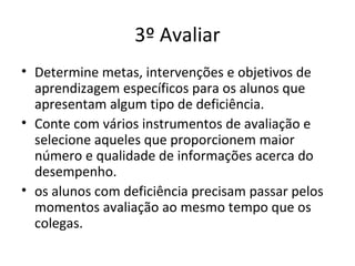 3º Avaliar
• Determine metas, intervenções e objetivos de
aprendizagem específicos para os alunos que
apresentam algum tipo de deficiência.
• Conte com vários instrumentos de avaliação e
selecione aqueles que proporcionem maior
número e qualidade de informações acerca do
desempenho.
• os alunos com deficiência precisam passar pelos
momentos avaliação ao mesmo tempo que os
colegas.
 