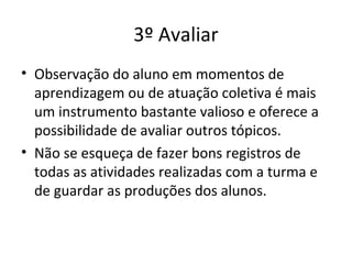 • Observação do aluno em momentos de
aprendizagem ou de atuação coletiva é mais
um instrumento bastante valioso e oferece a
possibilidade de avaliar outros tópicos.
• Não se esqueça de fazer bons registros de
todas as atividades realizadas com a turma e
de guardar as produções dos alunos.
3º Avaliar
 
