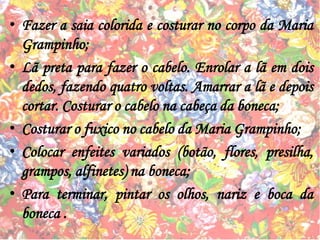 • Fazer a saia colorida e costurar no corpo da Maria
Grampinho;
• Lã preta para fazer o cabelo. Enrolar a lã em dois
dedos, fazendo quatro voltas. Amarrar a lã e depois
cortar. Costurar o cabelo na cabeça da boneca;
• Costurar o fuxico no cabelo da Maria Grampinho;
• Colocar enfeites variados (botão, flores, presilha,
grampos, alfinetes) na boneca;
• Para terminar, pintar os olhos, nariz e boca da
boneca .
 