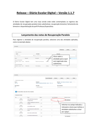 Release – Diário Escolar Digital – Versão 1.1.7
O Diário Escolar Digital tem uma nova versão onde estão contemplados os registros das
atividades de recuperação paralela (nota substitutiva), recuperação bimestral, fechamento do
bimestre e disponibilização do perfil Professor/Especialista.
Lançamento das notas de Recuperação Paralela
Para registrar a atividade de recuperação paralela, selecione uma das atividades aplicadas,
como no exemplo abaixo:
Clicar sobre a
atividade para a qual
será registrada nota
substitutiva.
Informar no campo indicado a
nota para o aluno que realizou a
atividade substitutiva e clicar
em ‘salvar’.
 
