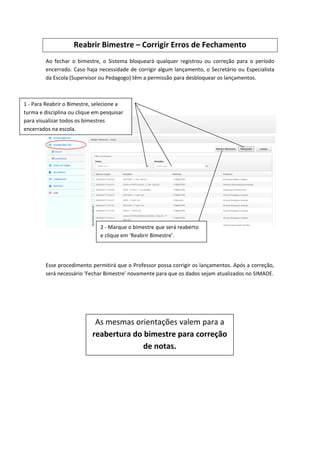 Reabrir Bimestre – Corrigir Erros de Fechamento
Ao fechar o bimestre, o Sistema bloqueará qualquer registrou ou correção para o período
encerrado. Caso haja necessidade de corrigir algum lançamento, o Secretário ou Especialista
da Escola (Supervisor ou Pedagogo) têm a permissão para desbloquear os lançamentos.
Veja:
Esse procedimento permitirá que o Professor possa corrigir os lançamentos. Após a correção,
será necessário ‘Fechar Bimestre’ novamente para que os dados sejam atualizados no SIMADE.
2 - Marque o bimestre que será reaberto
e clique em ‘Reabrir Bimestre’.
1 - Para Reabrir o Bimestre, selecione a
turma e disciplina ou clique em pesquisar
para visualizar todos os bimestres
encerrados na escola.
As mesmas orientações valem para a
reabertura do bimestre para correção
de notas.
 