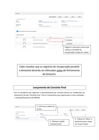 Lançamento de Conceito Final
Para as disciplinas que registram o aproveitamento por conceito deverá ser configurado um
lançamento do tipo ‘Conceito Final’. Esse é o lançamento que migrará para o menu avaliação -
> avaliação/frequência do SIMADE.
Registre a nota para o aluno que
realizou a atividade de
recuperação e clique em ‘salvar’.
Cabe ressaltar que os registros de recuperação paralela
e bimestral deverão ser efetuados antes do fechamento
do bimestre.
1- Informar os dados da
turma
2 - Marque a opção
‘Conceito Final’.
3 - Clique em ‘Salvar’ e,
posteriormente, clique
em ‘Inserir Notas’.
 
