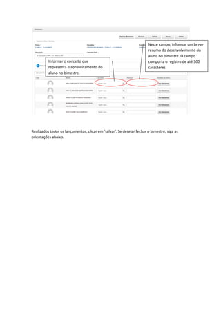 Realizados todos os lançamentos, clicar em ‘salvar’. Se desejar fechar o bimestre, siga as
orientações abaixo.
Informar o conceito que
representa o aproveitamento do
aluno no bimestre.
Neste campo, informar um breve
resumo do desenvolvimento do
aluno no bimestre. O campo
comporta o registro de até 300
caracteres.
 