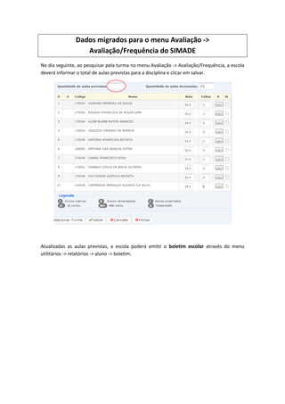 Dados migrados para o menu Avaliação ->
Avaliação/Frequência do SIMADE
No dia seguinte, ao pesquisar pela turma no menu Avaliação -> Avaliação/Frequência, a escola
deverá informar o total de aulas previstas para a disciplina e clicar em salvar.
Atualizadas as aulas previstas, a escola poderá emitir o boletim escolar através do menu
utilitários -> relatórios -> aluno -> boletim.
 