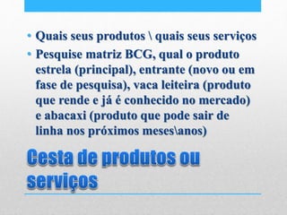 • Quais seus produtos  quais seus serviços
• Pesquise matriz BCG, qual o produto
estrela (principal), entrante (novo ou em
fase de pesquisa), vaca leiteira (produto
que rende e já é conhecido no mercado)
e abacaxi (produto que pode sair de
linha nos próximos mesesanos)
 