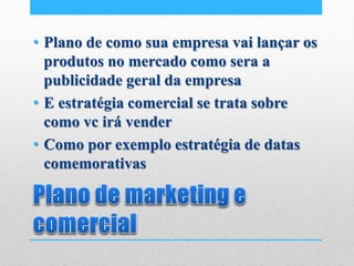 • Plano de como sua empresa vai lançar os
produtos no mercado como sera a
publicidade geral da empresa
• E estratégia comercial se trata sobre
como vc irá vender
• Como por exemplo estratégia de datas
comemorativas
 