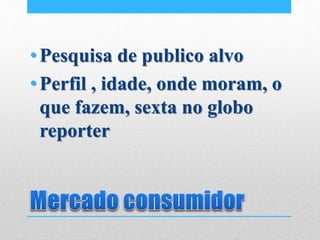 •Pesquisa de publico alvo
•Perfil , idade, onde moram, o
que fazem, sexta no globo
reporter
 