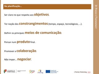 3º PASSO ETWINNINGT
Na planificação…


Ser claro no que respeita aos objetivos.


Ter noção dos constrangimentos (tempo, espaço, tecnológicos, …).


Definir os principais meios   de comunicação.

Pensar num produto final.


Promover a colaboração.


Não impor… negociar.



                                                         | Portal eTwinning >>>
 