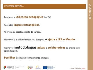 A CONCLUIR
eTwinning permite…



Promover a utilização pedagógica das TIC.


Aprender línguas estrangeiras.

Abertura da escola ao resto da Europa.


Promover o espírito de cidadania europeia  ajuda   a LER o Mundo

Promover metodologias ativas e colaborativas de ensino e de
aprendizagem.


Partilhar e construir conhecimento em rede.


                                                             | Portal eTwinning >>>
 
