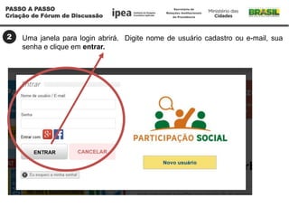 2 Uma janela para login abrirá. Digite nome de usuário cadastro ou e-mail, sua
senha e clique em entrar.
PASSO A PASSO
Criação de Fórum de Discussão
 