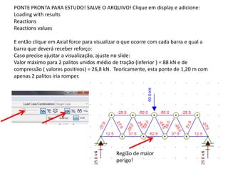 PONTE PRONTA PARA ESTUDO! SALVE O ARQUIVO! Clique em display e adicione:
Loading with results
Reactions
Reactions values
E então clique em Axial force para visualizar o que ocorre com cada barra e qual a
barra que deverá receber reforço:
Caso precise ajustar a visualização, ajuste no slide:
Valor máximo para 2 palitos unidos médio de tração (inferior ) = 88 kN e de
compressão ( valores positivos) = 26,8 kN. Teoricamente, esta ponte de 1,20 m com
apenas 2 palitos iria romper.
Região de maior
perigo!
 