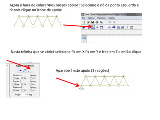 Agora é hora de colocarmos nossos apoios! Selecione o nó da ponta esquerda e
depois clique no ícone de apoio:
Nesta telinha que se abrirá selecione fix em X fix em Y e free em Z e então clique
Aparecerá este apoio (2 reações)
 