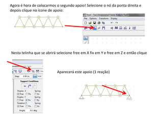 Agora é hora de colocarmos o segundo apoio! Selecione o nó da ponta direita e
depois clique no ícone de apoio:
Nesta telinha que se abrirá selecione free em X fix em Y e free em Z e então clique
Aparecerá este apoio (1 reação)
 
