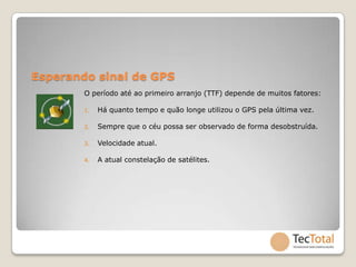 Esperando sinal de GPS
        O período até ao primeiro arranjo (TTF) depende de muitos fatores:

        1.   Há quanto tempo e quão longe utilizou o GPS pela última vez.

        2.   Sempre que o céu possa ser observado de forma desobstruída.

        3.   Velocidade atual.

        4.   A atual constelação de satélites.
 