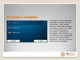 Iniciando o navegador
                        O software é otimizado para
                        utilização no interior de um
                        automóvel . Você poderá
                        utilizá-lo facilmente tocando
                        os botões na tela e no mapa
                        com a ponta dos dedos.
                        Ao utilizar o software de
                        navegação pela primeira vez,
                        um processo de configuração
                        iniciará automaticamente.
                        Selecione o idioma escrito da
                        interface do navegador.
 