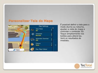 Personalizar Tela do Mapa
                            É possível definir a tela para o
                            modo diurno ou noturno,
                            ajustar a vista do mapa e
                            controlar o conteúdo 3D.
                            Toque simplesmente nos
                            botões para alterá-los.
                            Verá os resultados de
                            imediato.
 
