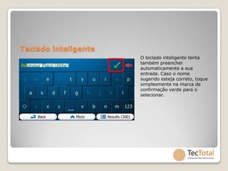 Teclado inteligente
                      O teclado inteligente tenta
                      também preencher
                      automaticamente a sua
                      entrada. Caso o nome
                      sugerido esteja correto, toque
                      simplesmente na marca de
                      confirmação verde para o
                      selecionar.
 