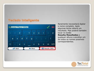 Teclado inteligente
                      Raramente necessitará digitar
                      o nome completo. Após
                      algumas letras obterá um
                      resultado. Mas poderá também
                      tocar no botão
                      Results/Resultados a
                      qualquer altura e escolher um
                      de todos os nomes possíveis
                      correspondentes.
 