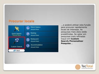 Procurar locais
                  ...e poderá utilizar esta função
                  para procurar rapidamente
                  locais de interesse. As
                  pesquisas mais úteis estão
                  predefinidas. Se optar em
                  pesquisas mais refinadas
                  toque em Custom
                  Search/Personalizar
                  Pesquisa...
 