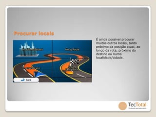 Procurar locais
                  É ainda possível procurar
                  muitos outros locais, tanto
                  próximo da posição atual, ao
                  longo da rota, próximo do
                  destino ou numa
                  localidade/cidade.
 